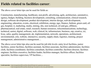Fields related to facilities career:
The above cover letter tips can be used for fields as:
Construction, manufacturing, healthcare, non profit, advertising, agile, architecture, automotive,
agency, budget, building, business development, consulting, communication, clinical research,
design, software development, product development, interior design, web development,
engineering, education, events, electrical, exhibition, energy, ngo, finance, fashion, green card, oil
gas, hospital, it, marketing, media, mining, nhs, non technical, oil and gas, offshore,
pharmaceutical, real estate, retail, research, human resources, telecommunications, technology,
technical, senior, digital, software, web, clinical, hr, infrastructure, business, erp, creative, ict,
hvac, sales, quality management, uk, implementation, network, operations, architectural,
environmental, crm, website, interactive, security, supply chain, logistics, training, project
management, administrative management…
The above cover letter tips also can be used for job title levels: entry level facilities, junior
facilities, senior facilities, facilities assistant, facilities associate, facilities administrator, facilities
clerk, facilities coordinator, facilities consultant, facilities controller, facilities director, facilities
engineer, facilities executive, facilities leader, facilities manager, facilities officer, facilities
specialist, facilities supervisor, VP facilities…
Useful materials: • interviewquestions360.com/free-ebook-80-interview-questions-and-answers
• interviewquestions360.com/free-ebook-top-18-secrets-to-win-every-job-interviews
 