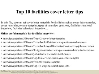 Top 10 facilities cover letter tips
In this file, you can ref cover letter materials for facilities such as cover letter samples,
cover letter tips, resume samples, types of interview questions, facilities situational
interview, facilities behavioral interview…
Other useful materials for facilities interview:
• interviewquestions360.com/free-42-cover-letter-samples
• interviewquestions360.com/free-ebook-80-interview-questions-and-answers
• interviewquestions360.com/free-ebook-top-18-secrets-to-win-every-job-interviews
• interviewquestions360.com/13-types-of-interview-questions-and-how-to-face-them
• interviewquestions360.com/job-interview-checklist-40-points
• interviewquestions360.com/top-8-interview-thank-you-letter-samples
• interviewquestions360.com/free-48-resume-samples
• interviewquestions360.com/top-15-ways-to-search-new-jobs
Useful materials: • interviewquestions360.com/free-ebook-80-interview-questions-and-answers
• interviewquestions360.com/free-ebook-top-18-secrets-to-win-every-job-interviews
 
