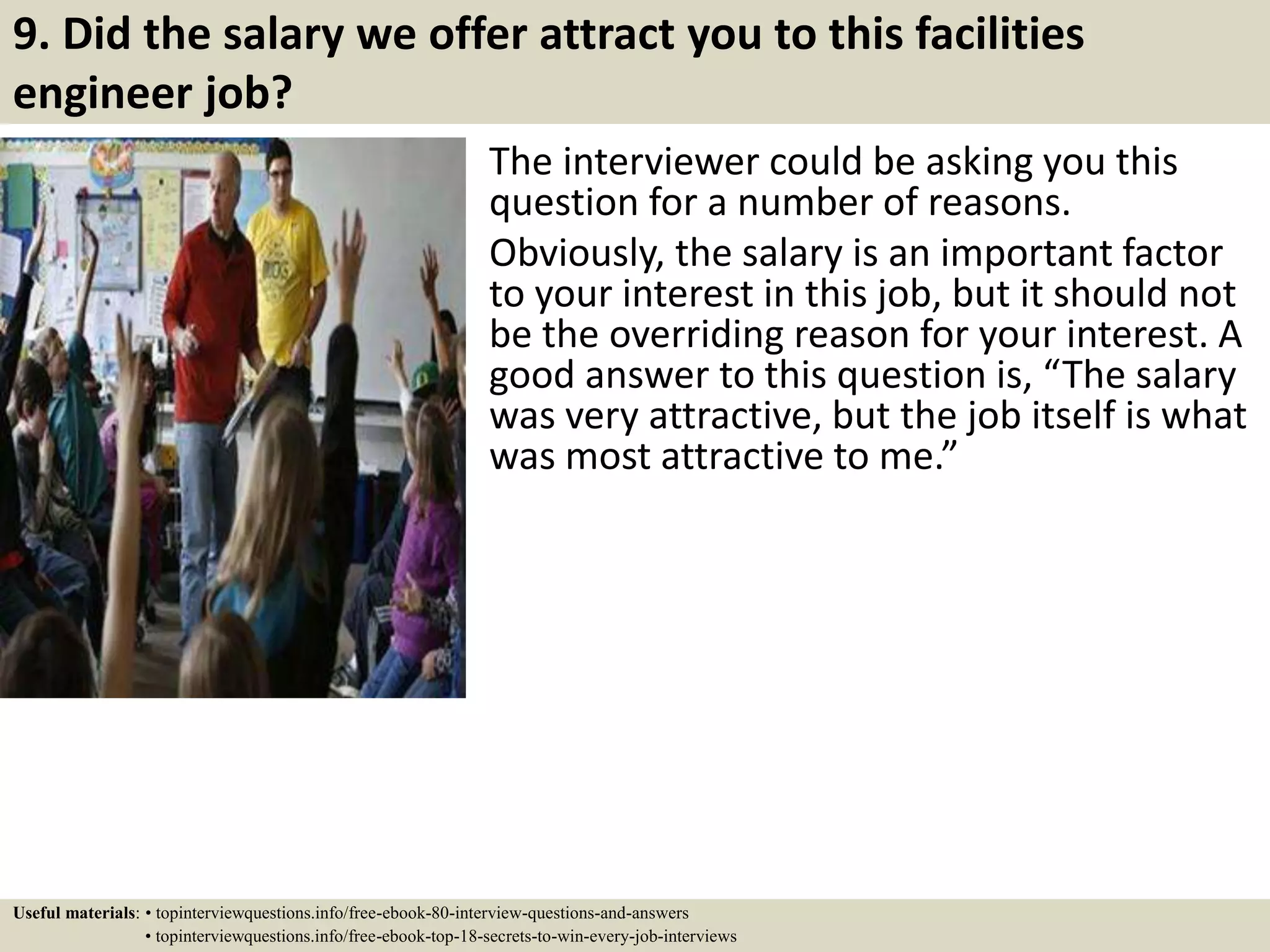 9. Did the salary we offer attract you to this facilities
engineer job?
The interviewer could be asking you this
question for a number of reasons.
Obviously, the salary is an important factor
to your interest in this job, but it should not
be the overriding reason for your interest. A
good answer to this question is, “The salary
was very attractive, but the job itself is what
was most attractive to me.”
Useful materials: • topinterviewquestions.info/free-ebook-80-interview-questions-and-answers
• topinterviewquestions.info/free-ebook-top-18-secrets-to-win-every-job-interviews
 