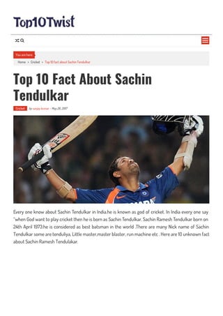 Home > Cricket > Top 10 fact about Sachin Tendulkar
Top 10 Fact About Sachin
Tendulkar
Cricket by sanjay kumar - May 26, 2017
Every one know about Sachin Tendulkar in India.he is known as god of cricket. In India every one say
“when God want to play cricket then he is born as Sachin Tendulkar. Sachin Ramesh Tendulkar born on
24th April 1973.he is considered as best batsman in the world .There are many Nick name of Sachin
Tendulkar some are tenduliya, Little master,master blaster, run machine etc . Here are 10 unknown fact
about Sachin Ramesh Tendulakar.
You are here

 