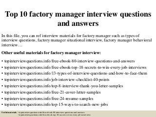 Top 10 factory manager interview questions
and answers
In this file, you can ref interview materials for factory manager such as types of
interview questions, factory manager situational interview, factory manager behavioral
interview…
Other useful materials for factory manager interview:
• topinterviewquestions.info/free-ebook-80-interview-questions-and-answers
• topinterviewquestions.info/free-ebook-top-18-secrets-to-win-every-job-interviews
• topinterviewquestions.info/13-types-of-interview-questions-and-how-to-face-them
• topinterviewquestions.info/job-interview-checklist-40-points
• topinterviewquestions.info/top-8-interview-thank-you-letter-samples
• topinterviewquestions.info/free-21-cover-letter-samples
• topinterviewquestions.info/free-24-resume-samples
• topinterviewquestions.info/top-15-ways-to-search-new-jobs
Useful materials: • topinterviewquestions.info/free-ebook-80-interview-questions-and-answers
• topinterviewquestions.info/free-ebook-top-18-secrets-to-win-every-job-interviews
 