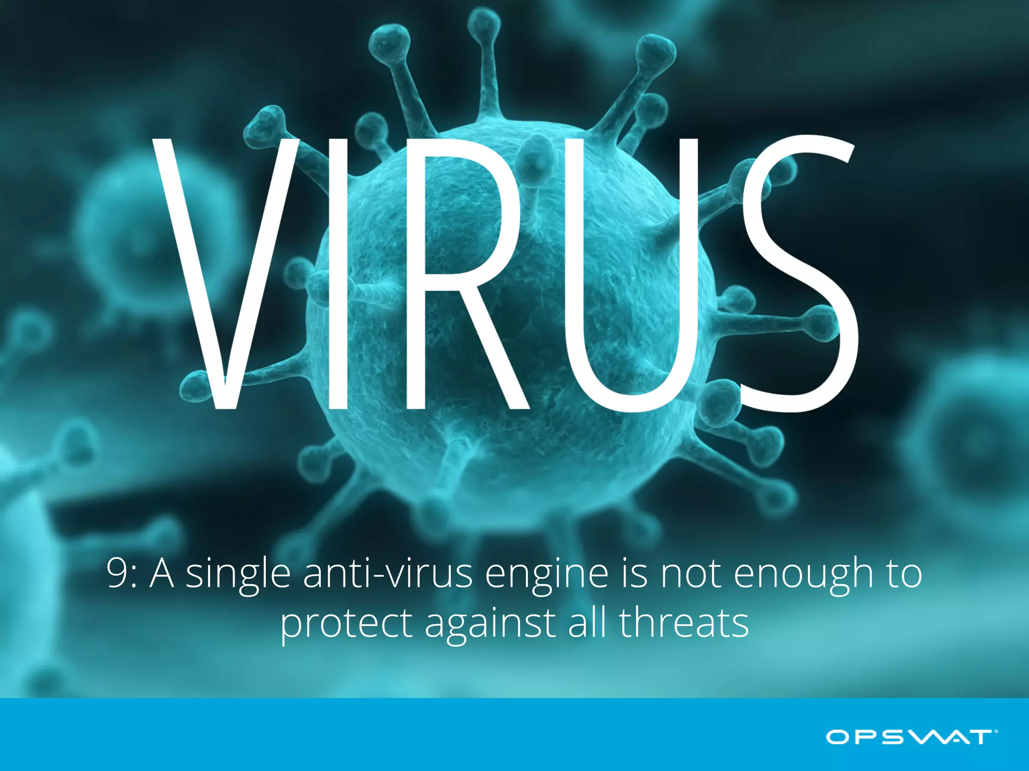 9: A single antivirus engine is not enough
With 450,000 new threats emerging daily, a single antivirus solution is no longer
going to cut it. By scanning email attachments and web content with multiple anti-
malware engines, you are multiplying the chance that known as well as unknown
malware is detected, speeding up protection against outbreaks, and protecting
against threats designed to exploit vulnerabilities in specific engines.
 