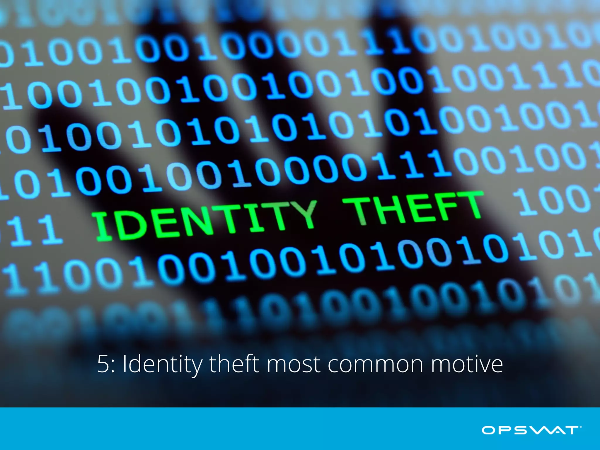5: Identity theft most common motive
Gemalto’s research shows that the majority of data breaches are now perpetrated
for the purpose of identity theft rather than stealing credit card information. In
2014, 54% of data breaches were motivated by identity theft, compared to 20% in
2013. In 2014 only 17% of data breaches were for financial access, down from
50% in 2013.
 