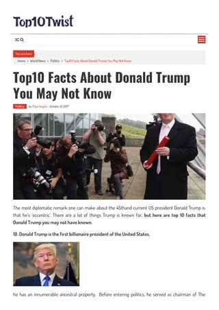 Home > World News > Politics > Top10 Facts About Donald Trump You May Not Know
Top10 Facts About Donald Trump
You May Not Know
Politics by Priya Singha - October 13, 2017
The most diplomatic remark one can make about the 45thand current US president Donald Trump is
that he’s ‘eccentric’. There are a lot of things Trump is known for, but here are top 10 facts that
Donald Trump you may not have known.
10. Donald Trump is the first billionaire president of the United States,
he has an innumerable ancestral property, Before entering politics, he served as chairman of The
You are here

 