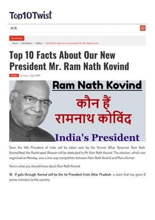 Home > World News > Politics > Top 10 facts about our new president Mr. Ram Nath Kovind
Top 10 Facts About Our New
President Mr. Ram Nath Kovind
Politics by Puspa - July 21, 2017
Soon the 14th President of India will be taken over by the Former Bihar Governor Ram Nath
Kovind.Next the Rashtrapati Bhavan will be dedicated to Mr Ram Nath Kovind. The election, which was
organised on Monday, was a one-way competition between Ram Nath Kovind and Meira Kumar.
Here’s what you should know about Ram Nath Kovind
10. If gets through, Kovind will be the 1st President from Uttar Pradesh– a claim that has given 9
prime ministers to the country.
You are here

 