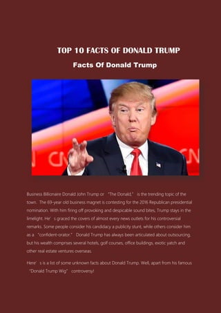 TOP 10 FACTS OF DONALD TRUMP
Facts Of Donald Trump
Business Billionaire Donald John Trump or “The Donald,” is the trending topic of the
town. The 69-year old business magnet is contesting for the 2016 Republican presidential
nomination. With him firing off provoking and despicable sound bites, Trump stays in the
limelight. He’s graced the covers of almost every news outlets for his controversial
remarks. Some people consider his candidacy a publicity stunt, while others consider him
as a “confident-orator.” Donald Trump has always been articulated about outsourcing,
but his wealth comprises several hotels, golf courses, office buildings, exotic yatch and
other real estate ventures overseas.
Here’s is a list of some unknown facts about Donald Trump. Well, apart from his famous
“Donald Trump Wig” controversy!
 