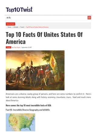 Home > Lifestyle > Travel > Top 10 Facts of Unites States of America
Top 10 Facts Of Unites States Of
America
Travel by Priya Singha - September 12, 2017
Americans are a diverse, wacky group of persons, and here are some numbers to con rm it. Here’s
look at some stunning details along with history, economy, mountains, rivers, food and much more
about America-
Here comes the top 10 most incredible facts of USA
Fact 10- Incredible Diverse Geography and Wildlife
You are here

 