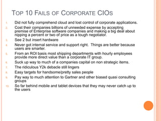 TOP 10 FAILS OF CORPORATE CIOS
1. Did not fully comprehend cloud and lost control of corporate applications.
2. Cost their companies billions of unneeded expense by accepting
premise of Enterprise software companies and making a big deal about
nipping a percent or two of price as a tough negotiator.
3. See 2 but insert hardware
4. Never got internal service and support right. Things are better because
users are smarter.
5. From an ROI basis most shipping departments with hourly employees
provide more direct value than a corporate IT group.
6. Suck up way to much of a companies capital on non strategic items.
7. The ridiculous Y2k debacle still lingers
8. Easy targets for handsome/pretty sales people
9. Pay way to much attention to Gartner and other biased quasi consulting
groups
10. So far behind mobile and tablet devices that they may never catch up to
the users
 