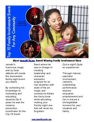 Top 10 Family Involvement Events
For Any Community

THE MAGIC
MOTIVATORJAMAHL KEYES

About Jamahl Keyes Award Winning Family Involvement Show
Jamahl’s
humorous magic
and up beat
attitude will create
the memorable
family-night event
you desire.

By combining his
knowledge on
motivating and
educating
students (for 8
years he was the
violence
prevention
coordinator for the
City Of South

Bend where he
was in-charge of
creating
leadership and
character
education
program for atrisk students) with
state of the art
magic and
comedy he tickles
the funny bone
while educating
making your
Family-night one
that will never be
forgotten.
www.jamahlspeaks.com

Quit a sight! Quite
an experience!
Through intense
spectator
involvement,
Jamahl’s
outstanding
performance
weaves
education,
entertainment and
fun to ensure a
Unforgettable
moment for your
students and
family.

 