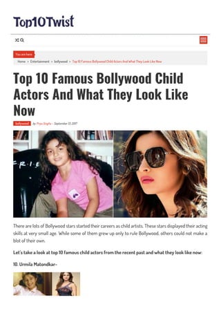 Home > Entertainment > bollywood > Top 10 Famous Bollywood Child Actors And What They Look Like Now
Top 10 Famous Bollywood Child
Actors And What They Look Like
Now
bollywood by Priya Singha - September 13, 2017
There are lots of Bollywood stars started their careers as child artists. These stars displayed their acting
skills at very small age. While some of them grew up only to rule Bollywood, others could not make a
blot of their own.
Let’s take a look at top 10 famous child actors from the recent past and what they look like now:
10. Urmila Matondkar-
You are here

 