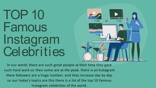 TOP 10
Famous
Instagram
Celebrities
In our world, there are such great people at their time they gave
such hard work so then some are at the peak. there is an Instagram
there followers are a huge number. and they increase day by day.
so our today's topics are this there is a list of the top 10 famous
Instagram celebrities of the world.
 