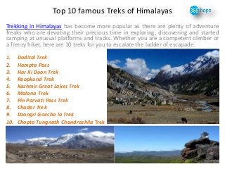 Top 10 famous Treks of Himalayas 
Trekking in Himalayas has become more popular as there are plenty of adventure 
freaks who are devoting their precious time in exploring, discovering and started 
camping at unusual platforms and tracks. Whether you are a competent climber or 
a frenzy hiker, here are 10 treks for you to escalate the ladder of escapade. 
1. Dodital Trek 
2. Hampta Pass 
3. Har Ki Doon Trek 
4. Roopkund Trek 
5. Kashmir Great Lakes Trek 
6. Malana Trek 
7. Pin Parvati Pass Trek 
8. Chadar Trek 
9. Dzongri Goecha la Trek 
10. Chopta Tungnath Chandrashila Trek 
 