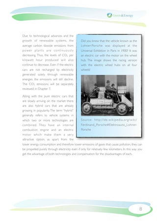 Due to technological advances and the
growth of renewable systems, the                Did you know that the vehicle known as the
average carbon dioxide emissions from           Lohner-Porsche was displayed at the
power plants are continuously                   Universal Exhibition in Paris in 1900? It was
decreasing. Thus, the levels of CO2 per         an electric car with the motor on the wheel
kilowatt hour produced will also                hub. The image shows the racing version
continue to decrease. Even if the electric      with the electric wheel hubs on all four
cars are not recharged by electricity           wheels!
generated solely through renewable
energies the emissions will still decline.
The CO2 emissions will be separately
reviewed in Chapter 7.

Along with the pure electric cars that
are slowly arriving on the market there
are also hybrid cars that are already
growing in popularity. The term “hybrid”
generally refers to vehicle systems in
which two or more technologies are              Source: http://de .wikipedia.or g/wiki/
combined. They have an internal                 Ferdinand_Porsche#Elektroauto_Lohner-
combustion engine and an electric               Porsche
motor which make them a ver y
attractive option, as apart from the
lower energy consumption and therefore lower emissions of gases that cause pollution, they can
be propelled purely through electricity even if only for relatively few kilometers. In this way you
get the advantage of both technologies and compensation for the disadvantages of each.




                                                                                                8
 