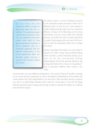 The electric motor is, in terms of efﬁciency, superior
   Did you know that the                   to the combustion engine. An electric motor has an
   Greenhouse Effect is caused by          efﬁciency factor of circa 95  % or more whereas a
   greenhouse gases like CO2 or            modern diesel powered engine only has a maximum
   methane. The greenhouse gases           efﬁciency of about 35  %. Depending on the driving
   constrain the transmission of the       characteristic and the route proﬁle (for example
   suns rays reﬂected by the earths        driving in city trafﬁc), this value is further reduced by
   surface, which leads to rising          a couple of percentage points and most of the fuel is
   global temperatures. Scientists as      used to heat the atmosphere rather than to propel
   well as politicians came to a           the vehicle.
   worldwide agreement that the
                                           Another advantage of the electric car is the ability to
   extreme characteristics of the
                                           recover the kinetic energy during braking. Braking,
   current greenhouse effect and
                                           which has been a purely mechanical process up to
   therefore global warming is
                                           n ow, c a n b e a l s o a c c o m p l i s h e d t h r o u g h
   caused by the emissions created
                                           electromagnetic forces that generate electricity and
   by humanity.
                                           recharge the battery. This is known as “recuperation”
                                           and is particularly effective when driving in city
                                           trafﬁc.

Currently there are many different conﬁgurations in the world of hybrids. They differ according
to the various traction components as well as the degree of electriﬁcation of the vehicle. The
variety reaches from Micro-Hybrid electric cars with only a “Start and Stop” function to electric
cars with a so called Range Extender, which could be a small engine or fuel cell. The Range
Extender generates electric energy while driving in order to recharge the battery or to directly
drive the electric engine.




                                                                                                     9
 