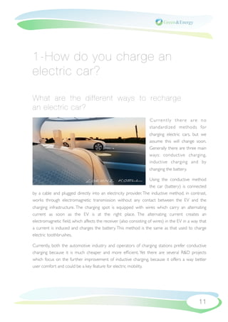 1-How do you charge an
electric car?

What are the different ways to recharge
an electric car?
                                                                  Cur rently there are no
                                                                  standardized methods for
                                                                  charging electric cars, but we
                                                                  assume this will change soon.
                                                                  Generally there are three main
                                                                  ways: conductive charging,
                                                                  inductive charging and by
                                                                  changing the battery.

                                                                 Using the conductive method
                                                                 the car (battery) is connected
by a cable and plugged directly into an electricity provider. The inductive method, in contrast,
works through electromagnetic transmission without any contact between the EV and the
charging infrastructure. The charging spot is equipped with wires which carry an alternating
current as soon as the EV is at the right place. The alternating current creates an
electromagnetic ﬁeld, which affects the receiver (also consisting of wires) in the EV in a way that
a current is induced and charges the battery. This method is the same as that used to charge
electric toothbrushes.

Currently, both the automotive industry and operators of charging stations prefer conductive
charging because it is much cheaper and more efﬁcient. Yet there are several R&D projects
which focus on the further improvement of inductive charging, because it offers a way better
user comfort and could be a key feature for electric mobility.




                                                                                              11
 