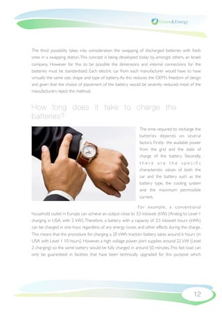 The third possibility takes into consideration the swapping of discharged batteries with fresh
ones in a swapping station. This concept is being developed today by, amongst others, an Israeli
company. However for this to be possible the dimensions and internal connections for the
batteries must be standardized. Each electric car from each manufacturer would have to have
virtually the same size, shape and type of battery. As this reduces the OEM’s freedom of design
and given that the choice of placement of the battery would be severely reduced, most of the
manufacturers reject this method.


How long does it take to charge the
batteries?
                                                             The time required to recharge the
                                                             batteries depends on several
                                                             factors. Firstly- the available power
                                                             from the grid and the state of
                                                             charge of the battery. Secondly,
                                                             there are the speciﬁc
                                                             characteristic values of both the
                                                             car and the battery such as the
                                                             battery type, the cooling system
                                                             and the maximum permissible
                                                             current.

                                                            For example , a conventional
household outlet in Europe can achieve an output close to 3.5 kilowatt (kW) (Analog to Level 1
charging in USA, with 2 kW). Therefore, a battery with a capacity of 3.5 kilowatt hours (kWh)
can be charged in one hour, regardless of any energy losses and other effects during the charge.
This means that the procedure for charging a 20 kWh traction battery takes around 6 hours (in
USA with Level 1 10 hours). However, a high voltage power port supplies around 22 kW (Level
2 charging) so the same battery would be fully charged in around 50 minutes. This fast load can
only be guaranteed in facilities that have been technically upgraded for this purpose which




                                                                                             12
 