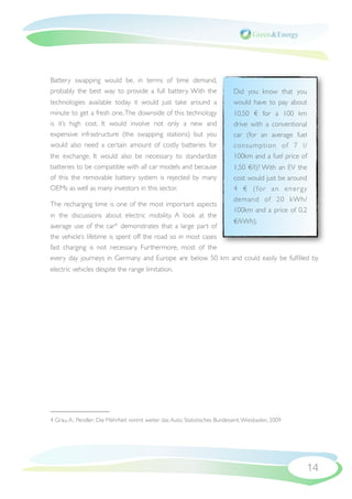 Battery swapping would be, in terms of time demand,
probably the best way to provide a full battery. With the                    Did you know that you
technologies available today it would just take around a                     would have to pay about
minute to get a fresh one. The downside of this technology                   10,50 € for a 100 km
is it’s high cost. It would involve not only a new and                       drive with a conventional
expensive infrastructure (the swapping stations) but you                     car (for an average fuel
would also need a certain amount of costly batteries for                     consumption of 7 l/
the exchange. It would also be necessary to standardize                      100km and a fuel price of
batteries to be compatible with all car models and because                   1,50 €/l)? With an EV the
of this the removable battery system is rejected by many                     cost would just be around
OEMs as well as many investors in this sector.                               4 € ( fo r a n e n e r g y
                                                                             demand of 20 kWh/
The recharging time is one of the most important aspects
                                                                             100km and a price of 0,2
in the discussions about electric mobility. A look at the
                                                              €/kWh).
average use of the car4 demonstrates that a large part of
the vehicle’s lifetime is spent off the road so in most cases
fast charging is not necessary. Furthermore, most of the
every day journeys in Germany and Europe are below 50  km and could easily be fulﬁlled by
electric vehicles despite the range limitation.




4 Grau, A.: Pendler: Die Mehrheit nimmt weiter das Auto, Statistisches Bundesamt, Wiesbaden, 2009




                                                                                                      14
 