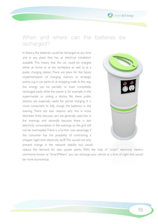 When and where can the batteries be
recharged?
In theory, the batteries could be recharged at any time
and in any place that has an electrical installation
available. This means that the car could be charged
either at home or at the workplace as well as at a
public charging station. There are plans for the future
implementation of charging stations at strategic
points, e.g. in car parks or at shopping malls. In this way
the energy can be partially or even completely
recharged easily while the owner is, for example, in the
supermarket or visiting a doctor. Yet, these public
stations are especially useful for partial charging. It is
more convenient to fully charge the batteries in the
evening. There are two reasons why this is more
desirable: ﬁrstly because cars are generally used less in
the evenings and secondly because there is less
electricity consumption in the evenings so the grid will
not be overloaded. There is a further cost advantage if
the consumer has the possibility of contracting a
cheaper night time electricity tariff. This would not only
prevent change in the network stability but would
reduce the demand for new power plants. With the help of “smart” electricity meters
commonly known as “SmartMeters” you can recharge your vehicle at a time of night that would
be more economical.




                                                                                      15
 
