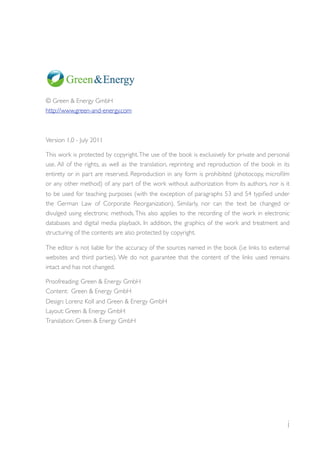 © Green & Energy GmbH
http://www.green-and-energy.com



Version 1,0 - July 2011

This work is protected by copyright. The use of the book is exclusively for private and personal
use. All of the rights, as well as the translation, reprinting and reproduction of the book in its
entirety or in part are reserved. Reproduction in any form is prohibited (photocopy, microﬁlm
or any other method) of any part of the work without authorization from its authors, nor is it
to be used for teaching purposes (with the exception of paragraphs 53 and 54 typiﬁed under
the German Law of Corporate Reorganization). Similarly, nor can the text be changed or
divulged using electronic methods. This also applies to the recording of the work in electronic
databases and digital media playback. In addition, the graphics of the work and treatment and
structuring of the contents are also protected by copyright.

The editor is not liable for the accuracy of the sources named in the book (i.e links to external
websites and third parties). We do not guarantee that the content of the links used remains
intact and has not changed.

Proofreading: Green & Energy GmbH
Content: Green & Energy GmbH
Design: Lorenz Koll and Green & Energy GmbH
Layout: Green & Energy GmbH
Translation: Green & Energy GmbH




                                                                                                 i
 