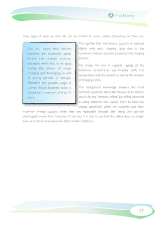 show signs of wear, so their life can be limited to some extent depending on their use.

                                           This signiﬁes that the battery capacity is reduced
   Did you know that lithium               slightly with each charging cycle due to the
   batteries are constantly aging?         numerous internal reactions caused by the charging
   There are sever al inter nal            process.
   processes which lead to an aging
                                           Put simply, the loss in capacity (aging) of the
   during the phases of usage
                                           batteries accelerates signiﬁcantly with the
   (charging and discharging) as well
                                           temperature and the current as well as the number
   as during periods of storage.
                                           of charging cycles.
   Therefore the possible usage of
   current lithium batteries today is      This background knowledge answers the most
   limited to a maximum of 8 to 10         common questions about the lifespan of an electric
   years.                                  car. As for the “memory effect” (an effect observed
                                              in some batteries that causes them to hold less
                                              charge, speciﬁcally when the batteries lose their
maximum energy capacity when they are repeatedly charged after being only partially
discharged) known from batteries of the past it is safe to say that this effect does no longer
exist, or it should only minimally affect modern batteries.




                                                                                          17
 