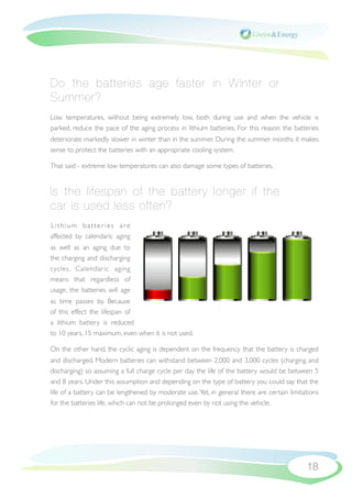 Do the batteries age faster in Winter or
Summer?
Low temperatures, without being extremely low, both during use and when the vehicle is
parked, reduce the pace of the aging process in lithium batteries. For this reason the batteries
deteriorate markedly slower in winter than in the summer. During the summer months it makes
sense to protect the batteries with an appropriate cooling system.

That said - extreme low temperatures can also damage some types of batteries.


Is the lifespan of the battery longer if the
car is used less often?
Lithium batteries are
affected by calendaric aging
as well as an aging due to
the charging and discharging
cycles. Calendaric aging
means that regardless of
usage, the batteries will age
as time passes by. Because
of this effect the lifespan of
a lithium battery is reduced
to 10 years, 15 maximum, even when it is not used.

On the other hand, the cyclic aging is dependent on the frequency that the battery is charged
and discharged. Modern batteries can withstand between 2,000 and 3,000 cycles (charging and
discharging) so assuming a full charge cycle per day the life of the battery would be between 5
and 8 years. Under this assumption and depending on the type of battery you could say that the
life of a battery can be lengthened by moderate use. Yet, in general there are certain limitations
for the batteries life, which can not be prolonged even by not using the vehicle.




                                                                                             18
 