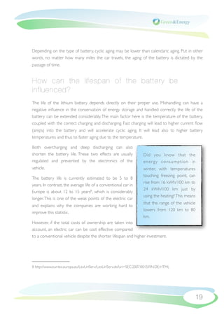 Depending on the type of battery, cyclic aging may be lower than calendaric aging. Put in other
words, no matter how many miles the car travels, the aging of the battery is dictated by the
passage of time.


How can the lifespan of the battery be
influenced?
The life of the lithium battery depends directly on their proper use. Mishandling can have a
negative inﬂuence in the conservation of energy storage and handled correctly the life of the
battery can be extended considerably. The main factor here is the temperature of the battery,
coupled with the correct charging and discharging. Fast charging will lead to higher current ﬂow
(amps) into the battery and will accelerate cyclic aging. It will lead also to higher battery
temperatures and thus to faster aging due to the temperature.

Both overcharging and deep discharging can also
shorten the battery life. These two effects are usually             Did you know that the
regulated and prevented by the electronics of the                   ener gy consumption in
vehicle.                                                            winter, with temperatures
                                                                    touching freezing point, can
The battery life is currently estimated to be 5 to 8
                                                                    rise from 16 kWh/100 km to
years. In contrast, the average life of a conventional car in
                                                                    24 kWh/100 km just by
Europe is about 12 to 15 years8 , which is considerably
                                                                    using the heating? This means
longer. This is one of the weak points of the electric car
                                                                    that the range of the vehicle
and explains why the companies are working hard to
                                                                    lowers from 120 km to 80
improve this statistic.
                                                                    km.
However, if the total costs of ownership are taken into
account, an electric car can be cost effective compared
to a conventional vehicle despite the shorter lifespan and higher investment.




8 http://www.eur-lex.europa.eu/LexUriServ/LexUriServ.do?uri=SEC:2007:0015:FIN:DE:HTML




                                                                                                19
 