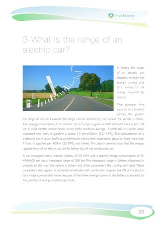 3-What is the range of an
electric car?
                                                                            In theory the range
                                                                            of an electric car
                                                                            depends on both the
                                                                            energy stored and
                                                                            the amount of
                                                                            energy required by
                                                                            the car.

                                                                    The greater the
                                                                    capacity of a traction
                                                                    battery, the greater
the range of the car. However the range can be reduced by the manner the vehicle is driven.
The energy consumption of an electric car in Europe is given in kWh (kilowatt hours) per 100
km. A small electric vehicle driven in city trafﬁc needs on average 15 kWh/100 km, which when
translated into liters of gasoline is about 1.5 liters/100km (157 MPG). The consumption of a
traditional car in urban trafﬁc is, as everybody knows from experience, about or even more than
7 liters of gasoline per 100km (35 MPG and lower). This clearly demonstrates that the energy
requirements of an electric car are far below that of the combustion car.

A car equipped with a traction battery of 30 kWh and a speciﬁc energy consumption of 15
kWh/100 km has a theoretical range of 200 km. This theoretical range is further inﬂuenced in
practice by the way the vehicle is driven and other parameters like cooling and lights. These
parameters also appear in conventional vehicles with combustion engines but affect the electric
car’s range considerably more because of the lower energy stored in the battery compared to
the quantity of energy stored in gas tanks.




                                                                                           20
 