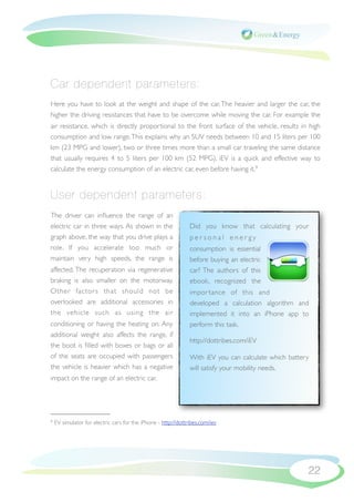 Car dependent parameters:
Here you have to look at the weight and shape of the car. The heavier and larger the car, the
higher the driving resistances that have to be overcome while moving the car. For example the
air resistance, which is directly proportional to the front surface of the vehicle, results in high
consumption and low range. This explains why an SUV needs between 10 and 15 liters per 100
km (23 MPG and lower), two or three times more than a small car traveling the same distance
that usually requires 4 to 5 liters per 100 km (52 MPG). iEV is a quick and effective way to
calculate the energy consumption of an electric car, even before having it.9


User dependent parameters:
The driver can inﬂuence the range of an
electric car in three ways. As shown in the                     Did you know that calculating your
graph above, the way that you drive plays a                     personal energy
role. If you accelerate too much or                             consumption is essential
maintain very high speeds, the range is                         before buying an electric
affected. The recuperation via regenerative                     car? The authors of this
braking is also smaller on the motorway.                        ebook, recognized the
Other factor s that should not be                               impor tance of this and
overlooked are additional accessories in                        developed a calculation algorithm and
the vehicle such as using the air                               implemented it into an iPhone app to
conditioning or having the heating on. Any                      perform this task.
additional weight also affects the range, if
                                                                http://dottribes.com/iEV
the boot is ﬁlled with boxes or bags or all
of the seats are occupied with passengers                       With iEV you can calculate which battery
the vehicle is heavier which has a negative                     will satisfy your mobility needs.
impact on the range of an electric car.




9   EV simulator for electric cars for the iPhone - http://dottribes.com/iev




                                                                                                       22
 