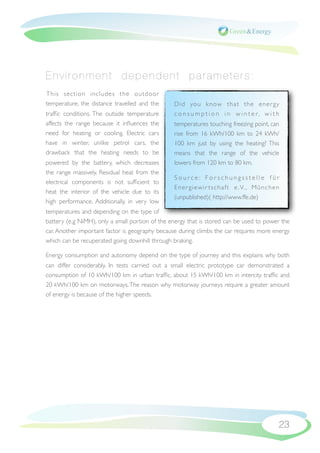 Environment dependent parameters:
This section includes the outdoor
temperature, the distance travelled and the      Did you know that the ener gy
trafﬁc conditions. The outside temperature       c o n s u m p t i o n i n w i n t e r, w i t h
affects the range because it inﬂuences the       temperatures touching freezing point, can
need for heating or cooling. Electric cars       rise from 16 kWh/100 km to 24 kWh/
have in winter, unlike petrol cars, the          100 km just by using the heating? This
drawback that the heating needs to be            means that the range of the vehicle
powered by the battery, which decreases          lowers from 120 km to 80 km.
the range massively. Residual heat from the
                                                 Source: Forschungsstelle für
electrical components is not sufﬁcient to
                                                 E n e r g i e w i r t s c h a f t e . V. , M ü n c h e n
heat the interior of the vehicle due to its
                                                 (unpublished)( http://www.ffe.de)
high performance. Additionally, in very low
temperatures and depending on the type of
battery (e.g NiMH), only a small portion of the energy that is stored can be used to power the
car. Another important factor is geography because during climbs the car requires more energy
which can be recuperated going downhill through braking.

Energy consumption and autonomy depend on the type of journey and this explains why both
can differ considerably. In tests carried out a small electric prototype car demonstrated a
consumption of 10 kWh/100 km in urban trafﬁc, about 15 kWh/100 km in intercity trafﬁc and
20 kWh/100 km on motorways. The reason why motorway journeys require a greater amount
of energy is because of the higher speeds.




                                                                                                        23
 