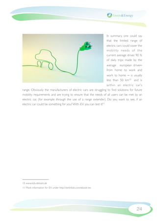 In summary, one could say
                                                                   that the limited range of
                                                                   electric cars could cover the
                                                                   mobility needs of the
                                                                   current average driver. 90 %
                                                                   of daily trips made by the
                                                                   average european driver ̶
                                                                   from home to work and
                                                                   work to home ̶ is usually
                                                                   less than 50  km10 and is
                                                                     within an electric car’s
range. Obviously the manufacturers of electric cars are struggling to ﬁnd solutions for future
mobility requirements and are trying to ensure that the needs of all users can be met by an
electric car, (for example through the use of a range extender). Do you want to see, if an
electric car could be something for you? With iEV you can test it!11




10 www.eds-destatis.de
11 More information for iEV under http://dottribes.com/ebook-iev




                                                                                           24
 