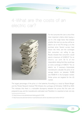 4-What are the costs of an
electric car?
                                                             For the consumer, the cost is one of the
                                                             most important criteria when buying a
                                                             car. It is the single factor that dictates
                                                             whether the next car you buy will be an
                                                             electric car or not. This brings us to the
                                                             purchase price. Several surveys have
                                                             shown the limits and the surcharges
                                                             that consumers are willing to pay.
                                                             Results showed that consumers would
                                                             spend a maximum of 24,000 €12 for an
                                                             electr ic car with 58  % of the
                                                             respondents stating that they would pay
                                                             an extra surcharge of 4,000 € 13 for an
                                                             electric car if necessary. Automobile
                                                             manufacturers calculate the price of an
                                                             average electric car between 35,000
                                                             and 40,000 € in the European market.
                                                             Similar prices are targeted for the US
                                                             market.

The largest percentage of the price is in the batteries. According to a study by Roland Berger
and the Market Research Institute TNS Infratest, the surcharge will fall below 4,500 € by 2020.
This indicates that there is a noticeable discrepancy between the prices that the users are
prepared to pay and the manufacturers estimated cost. Therefore it is essential to look not only

12 https://www.uni-due.de/de/presse/meldung.php?id=2428
13 http://www.wiwo.de/unternehmen-maerkte/deutsche-sehnen-das-elektroauto-herbei-429125/




                                                                                                  25
 