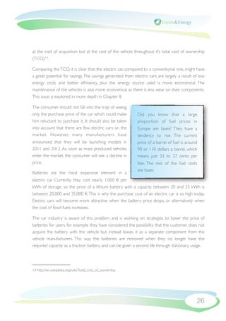 at the cost of acquisition but at the cost of the vehicle throughout it’s total cost of ownership
(TCO)14.

Comparing the TCO, it is clear that the electric car, compared to a conventional one, might have
a great potential for savings. The savings generated from electric cars are largely a result of low
energy costs and better efﬁciency, plus the energy source used is more economical. The
maintenance of the vehicles is also more economical as there is less wear on their components.
This issue is explored in more depth in Chapter 8.

The consumer should not fall into the trap of seeing
only the purchase price of the car which could make         Did you know that a large
him reluctant to purchase it. It should also be taken       propor tion of fuel prices in
into account that there are few electric cars on the        Europe are taxes? They have a
market. However, many manufacturers have                    tendency to rise. The current
announced that they will be launching models in             price of a barrel of fuel is around
2011 and 2012. As soon as mass produced vehicles            90 or 110 dollars a barrel, which
enter the market, the consumer will see a decline in        means just 33 to 37 cents per
price.                                                      liter. The rest of the fuel costs
                                                            are taxes
Batteries are the most expensive element in a
electric car. Currently they cost nearly 1,000 € per
kWh of storage, so the price of a lithium battery with a capacity between 20 and 35 kWh is
between 20,000 and 35,000 €. This is why the purchase cost of an electric car is so high today.
Electric cars will become more attractive when the battery price drops, or alternatively when
the cost of fossil fuels increases.

The car industry is aware of this problem and is working on strategies to lower the price of
batteries for users, for example they have considered the possibility that the customer does not
acquire the battery with the vehicle but instead leases it as a separate component from the
vehicle manufacturers. This way the batteries are removed when they no longer have the
required capacity as a traction battery and can be given a second life through stationary usage.




14 http://en.wikipedia.org/wiki/Total_cost_of_ownership




                                                                                              26
 