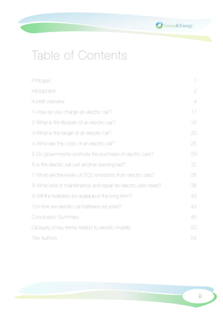 Table of Contents
Prologue
                                                        1

Introduction
                                                    2

A brief overview
                                                4

1-How do you charge an electric car?
                           11

2-What is the lifespan of an electric car?
                     16

3-What is the range of an electric car?
                        20

4-What are the costs of an electric car?
                       25

5-Do governments promote the purchase of electric cars?
        29

6-Is the electric car just another passing fad?
                32

7-What are the levels of CO2 emissions from electric cars?
     35

8-What kind of maintenance and repair do electric cars need?
   38

9-Will the batteries be available in the long term?
            40

10-How are electric car batteries recycled? 
                   43

Conclusion/ Summary
                                            45

Glossary of key terms related to electric-mobility
             50

The Authors
                                                    54




                                                                     ii
 