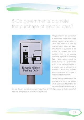 5-Do governments promote
the purchase of electric cars?
                                                            The government’s role is important
                                                            in encouraging people to consider
                                                            electric transport as an option in
                                                            urban areas. After all, as with any
                                                            new technology there are always
                                                            difﬁculties to be overcome at the
                                                            outset. To answer the initial
                                                            question, there is no universal
                                                            worldwide approach for promoting
                                                            EVs.     Some nations regard the
                                                            direct funding via governmental
                                                            grants for the purchase of an EV as
                                                            a suitable way of introducing of
                                                            e l e c t r i c m o b i l i t y. O t h e r
                                                            governments prefer an increase in
                                                            research and development.

                                                            Leading the way in subsidies for the
                                                           purchase of an electric car is Japan,
                                                           which contributes 10,000 € for the
                                                           purchase of a vehicle of this type. In
this way they are trying to encourage the purchase of the ﬁrst generation of electric cars which
inevitably are highly prices (as noted in chapter four).




                                                                                                 29
 