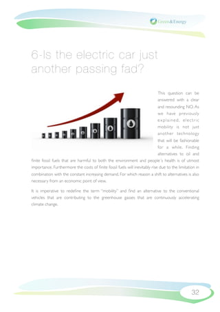 6-Is the electric car just
another passing fad?
                                                                            This question can be
                                                                            answered with a clear
                                                                            and resounding NO. As
                                                                            we have previously
                                                                            explained, electric
                                                                            mobility is not just
                                                                            another technology
                                                                            that will be fashionable
                                                                            for a while. Finding
                                                                            alternatives to oil and
ﬁnite fossil fuels that are harmful to both the environment and people´s health is of utmost
importance. Furthermore the costs of ﬁnite fossil fuels will inevitably rise due to the limitation in
combination with the constant increasing demand. For which reason a shift to alternatives is also
necessary from an economic point of view.

It is imperative to redeﬁne the term “mobility” and ﬁnd an alternative to the conventional
vehicles that are contributing to the greenhouse gasses that are continuously accelerating
climate change.




                                                                                                32
 