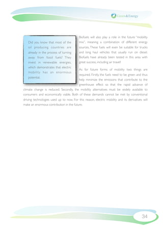 Biofuels will also play a role in the future “mobility
   Did you know that most of the           mix”, meaning a combination of different energy
   oil producing countries are             sources. These fuels will even be suitable for trucks
   already in the process of turning       and long haul vehicles that usually run on diesel.
   away from fossil fuels? They            Biofuels have already been tested in this area with
   invest in renewable energies,           great success, including air travel!
   which demonstrates that electric
                                           As for future forms of mobility two things are
   mobility has an enor mous
                                        required. Firstly, the fuels need to be green and thus
   potential.
                                        help minimize the emissions that contribute to the
                                        greenhouse effect so that the rapid advance of
climate change is reduced. Secondly, the mobility alternatives must be widely available to
consumers and economically viable. Both of these demands cannot be met by conventional
driving technologies used up to now. For this reason, electric mobility and its derivatives will
make an enormous contribution in the future.




                                                                                            34
 