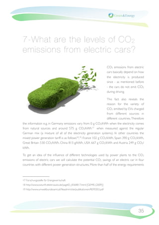 7-What are the levels of CO 2
emissions from electric cars?
                                                                           CO2 emissions from electric
                                                                           cars basically depend on how
                                                                           the electricity is produced
                                                                           since - as mentioned before
                                                                           - the cars do not emit CO2
                                                                           during driving.

                                                                           This fact also reveals the
                                                                           reason for the variety of
                                                                           CO2 emitted by EVs charged
                                                                           from different sources in
                                                                           different countries. Therefore
the information e.g. in Germany emissions vary from 0 g CO2/kWh when the electricity comes
from natural sources and around 575 g CO2/kWh 17 when measured against the regular
German mix (a mixture of all of the electricity generation systems). In other countries the
mixed power generation tariff is as follows18,19 : France 102 g CO2/kWh, Spain 390 g CO2/kWh,
Great Britain 530 CO2/kWh, China 813 g/kWh, USA 667 g CO2/kWh and Austria 249 g CO2/
kWh.

To get an idea of the inﬂuence of different technologies used by power plants to the CO2
emissions of electric cars we will calculate the potential CO2 savings of an electric car in four
countries with different power generation structures. More than half of the energy requirements



17 Forschungsstelle für Energiewirtschaft
18 http://www.zukunft-elektroauto.de/pageID_8368817.html [GEMIS (2009)]
19 http://www.umweltbundesamt.at/ﬁleadmin/site/publikationen/REP0303.pdf




                                                                                                    35
 