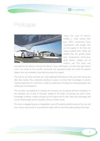 Prologue
                                                               Today, the issue of electric
                                                               mobility is more current than
                                                               ever. After conducting many
                                                               conversations with people who
                                                               are not experts in the ﬁeld and
                                                               having analyzed their needs, we
                                                               realized that the general public
                                                             lacks fundamental information
                                                             about electric mobility and its
                                                             modern use. This book was
motivated by the desire to remove this deﬁcit in basic information, or at the very least, reduce
it. It is not aimed at the scientiﬁc community and specialized public but rather for general
readers who are interested in learning more about the subject.

The authors are three scientists who have dedicated themselves to the issue both during and
after their studies. They collectively decided to explain and share their knowledge on electric
mobility, explaining it in a way that is simple to understand, removing any existing prejudices and
refuting any misconceptions.

This has been accomplished by avoiding the excessive use of puzzling technical vocabulary or
the excessive use of data. A thorough reading of this book will provide you with a basic
knowledge of electric mobility and give you the opportunity to learn about the advantages and
current disadvantages and the possible solutions to these issues.

This book is designed to give an independent view of the electrical performance of the cars and
their various uses as well as to provide the reader with an informed understanding of the topic.




                                                                                                1
 
