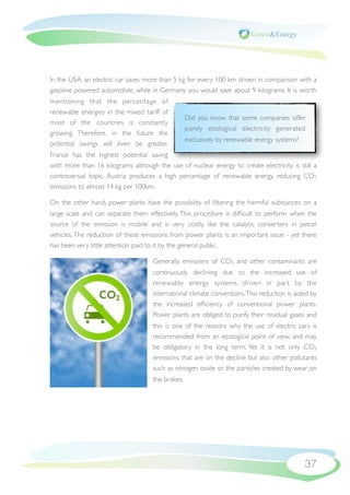 In the USA, an electric car saves more than 5 kg for every 100 km driven in comparison with a
gasoline powered automobile, while in Germany you would save about 9 kilograms. It is worth
mentioning that the percentage of
renewable energies in the mixed tariff of
                                                  Did you know that some companies offer
most of the countries is constantly
                                                  purely ecological electricity generated
growing. Therefore, in the future the
                                                  exclusively by renewable energy systems?
potential savings will even be greater.
France has the highest potential saving
with more than 16 kilograms although the use of nuclear energy to create electricity is still a
controversial topic. Austria produces a high percentage of renewable energy, reducing CO2
emissions to almost 14 kg per 100km.

On the other hand, power plants have the possibility of ﬁltering the harmful substances on a
large scale and can separate them effectively. This procedure is difﬁcult to perform when the
source of the emission is mobile and is very costly, like the catalytic converters in petrol
vehicles. The reduction of these emissions from power plants is an important issue - yet there
has been very little attention paid to it by the general public.

                                    Generally, emissions of CO2 and other contaminants are
                                    continuously declining due to the increased use of
                                    renewable energy systems driven in par t by the
                                    international climate conventions. This reduction is aided by
                                    the increased efﬁciency of conventional power plants.
                                    Power plants are obliged to purify their residual gases and
                                    this is one of the reasons why the use of electric cars is
                                    recommended from an ecological point of view, and may
                                    be obligatory in the long term. Yet it is not only CO2
                                    emissions that are on the decline but also other pollutants
                                    such as nitrogen oxide or the particles created by wear on
                                    the brakes.




                                                                                             37
 