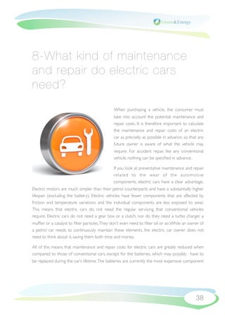 8-What kind of maintenance
and repair do electric cars
need?
                                               When purchasing a vehicle, the consumer must
                                               take into account the potential maintenance and
                                               repair costs. It is therefore important to calculate
                                               the maintenance and repair costs of an electric
                                               car as precisely as possible in advance, so that any
                                               future owner is aware of what the vehicle may
                                               require. For accident repair, like any conventional
                                               vehicle, nothing can be speciﬁed in advance.

                                               If you look at preventative maintenance and repair
                                               related to the wear of the automotive
                                               components, electric cars have a clear advantage.
Electric motors are much simpler than their petrol counterparts and have a substantially higher
lifespan (excluding the battery). Electric vehicles have fewer components that are affected by
friction and temperature variations and the individual components are less exposed to wear.
This means that electric cars do not need the regular servicing that conventional vehicles
require. Electric cars do not need a gear box or a clutch, nor do they need a turbo charger, a
mufﬂer or a catalyst to ﬁlter particles. They don’t even need to ﬁlter oil or air. While an owner of
a petrol car needs to continuously maintain these elements, the electric car owner does not
need to think about it, saving them both time and money.

All of this means that maintenance and repair costs for electric cars are greatly reduced when
compared to those of conventional cars, except for the batteries, which may possibly have to
be replaced during the car’s lifetime. The batteries are currently the most expensive component




                                                                                               38
 