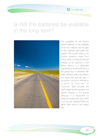 9-Will the batteries be available
in the long term?
                    The availability of the battery
                    systems depends on the availability
                    of the raw materials and the type
                    of the materials used within the
                    systems. The current focus is on
                    traction batteries made from
                    lithium which is a resource that will
                    continue to be important in the
                    future. Lithium is a lightweight
                    metal found in its elemental form in
                    the ground but is combined with
                    other elements within the battery.
                    It is found rock and salt lakes in
                    the earth’s crust and is referred to
                    in ter ms of “reser ves” or
                    “resources”. Both concepts are
                    used to describe the quantities of a
                    speciﬁc material in the ground
                    although it is impossible to
                    determine exactly how much there
                    is of any raw material. When we
                    deﬁne both terms it will explain
                    why.




                                                    40
 