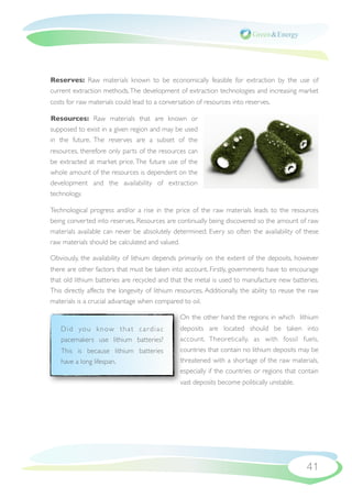 Reserves: Raw materials known to be economically feasible for extraction by the use of
current extraction methods. The development of extraction technologies and increasing market
costs for raw materials could lead to a conversation of resources into reserves.

Resources: Raw materials that are known or
supposed to exist in a given region and may be used
in the future. The reserves are a subset of the
resources, therefore only parts of the resources can
be extracted at market price. The future use of the
whole amount of the resources is dependent on the
development and the availability of extraction
technology.

Technological progress and/or a rise in the price of the raw materials leads to the resources
being converted into reserves. Resources are continually being discovered so the amount of raw
materials available can never be absolutely determined. Every so often the availability of these
raw materials should be calculated and valued.

Obviously, the availability of lithium depends primarily on the extent of the deposits, however
there are other factors that must be taken into account. Firstly, governments have to encourage
that old lithium batteries are recycled and that the metal is used to manufacture new batteries.
This directly affects the longevity of lithium resources. Additionally, the ability to reuse the raw
materials is a crucial advantage when compared to oil.

                                                On the other hand the regions in which lithium
   D i d yo u k n ow t h a t c a r d i a c      deposits are located should be taken into
   pacemakers use lithium batteries?            account. Theoretically, as with fossil fuels,
   This is because lithium batteries            countries that contain no lithium deposits may be
   have a long lifespan.                        threatened with a shortage of the raw materials,
                                                especially if the countries or regions that contain
                                                vast deposits become politically unstable.




                                                                                               41
 