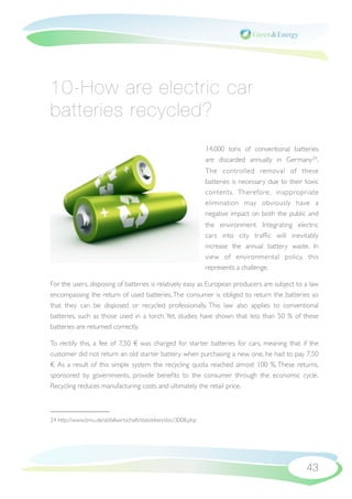 10-How are electric car
batteries recycled?
                                                                 14,000 tons of conventional batteries
                                                                 are discarded annually in Germany24.
                                                                 The controlled removal of these
                                                                 batteries is necessary due to their toxic
                                                                 contents. Therefore, inappropriate
                                                                 elimination may obviously have a
                                                                 negative impact on both the public and
                                                                 the environment. Integrating electric
                                                                 cars into city trafﬁc will inevitably
                                                                 increase the annual battery waste. In
                                                                 view of environmental policy, this
                                                                 represents a challenge.

For the users, disposing of batteries is relatively easy as European producers are subject to a law
encompassing the return of used batteries. The consumer is obliged to return the batteries so
that they can be disposed or recycled professionally. This law also applies to conventional
batteries, such as those used in a torch. Yet, studies have shown that less than 50 % of these
batteries are returned correctly.

To rectify this, a fee of 7,50 € was charged for starter batteries for cars, meaning that if the
customer did not return an old starter battery when purchasing a new one, he had to pay 7,50
€. As a result of this simple system the recycling quota reached almost 100 %. These returns,
sponsored by governments, provide beneﬁts to the consumer through the economic cycle.
Recycling reduces manufacturing costs and ultimately the retail price.



24 http://www.bmu.de/abfallwirtschaft/statistiken/doc/3008.php




                                                                                                     43
 