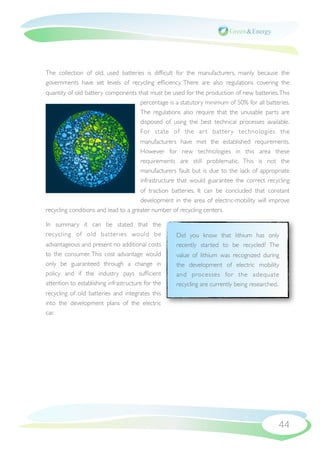 The collection of old, used batteries is difﬁcult for the manufacturers, mainly because the
governments have set levels of recycling efﬁciency. There are also regulations covering the
quantity of old battery components that must be used for the production of new batteries. This
                                    percentage is a statutory minimum of 50% for all batteries.
                                    The regulations also require that the unusable parts are
                                    disposed of using the best technical processes available.
                                    For state of the ar t batter y technologies the
                                       manufacturers have met the established requirements.
                                       However for new technologies in this area these
                                       requirements are still problematic. This is not the
                                       manufacturers fault but is due to the lack of appropriate
                                       infrastructure that would guarantee the correct recycling
                                      of traction batteries. It can be concluded that constant
                                      development in the area of electric-mobility will improve
recycling conditions and lead to a greater number of recycling centers.

In summary it can be stated that the
recycling of old batteries would be                 Did you know that lithium has only
advantageous and present no additional costs        recently started to be recycled? The
to the consumer. This cost advantage would          value of lithium was recognized during
only be guaranteed through a change in              the development of electric mobility
policy and if the industry pays sufﬁcient           and processes for the adequate
attention to establishing infrastructure for the    recycling are currently being researched.
recycling of old batteries and integrates this
into the development plans of the electric
car.




                                                                                            44
 