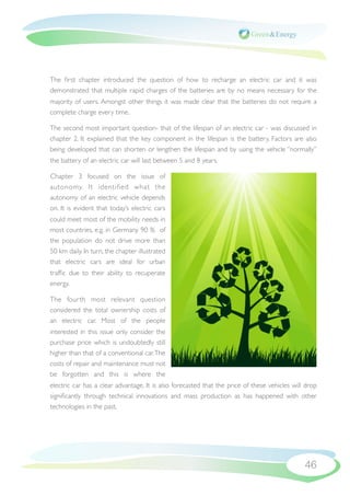 The ﬁrst chapter introduced the question of how to recharge an electric car and it was
demonstrated that multiple rapid charges of the batteries are by no means necessary for the
majority of users. Amongst other things it was made clear that the batteries do not require a
complete charge every time.

The second most important question- that of the lifespan of an electric car - was discussed in
chapter  2. It explained that the key component in the lifespan is the battery. Factors are also
being developed that can shorten or lengthen the lifespan and by using the vehicle “normally”
the battery of an electric car will last between 5 and 8 years.

Chapter 3 focused on the issue of
autonomy. It identiﬁed what the
autonomy of an electric vehicle depends
on. It is evident that today’s electric cars
could meet most of the mobility needs in
most countries, e.g. in Germany 90 % of
the population do not drive more than
50 km daily. In turn, the chapter illustrated
that electric cars are ideal for urban
trafﬁc due to their ability to recuperate
energy.

The four th most relevant question
considered the total ownership costs of
an electric car. Most of the people
interested in this issue only consider the
purchase price which is undoubtedly still
higher than that of a conventional car. The
costs of repair and maintenance must not
be forgotten and this is where the
electric car has a clear advantage. It is also forecasted that the price of these vehicles will drop
signiﬁcantly through technical innovations and mass production as has happened with other
technologies in the past.




                                                                                               46
 