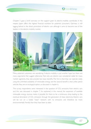 Chapter 5 gave a brief overview on the support given to electric-mobility worldwide. In this
respect Japan offers the highest ﬁnancial incentive for potential consumers. Germany is still
lagging behind in the direct promotion of electric cars although it aims to become one of the
leaders in the electric-mobility market.




Many potential customers are wondering if electric-mobility is just another hype but there are
many arguments that suggest otherwise. Not only are electric cars considered viable for many
market segments, they also provide two basic beneﬁts. The ﬁrst is that they can operate solely
using the unlimited availability of renewable energy and the second beneﬁt is that unlike petrol
vehicles they are an ecological option, as discussed in chapter 6.

The survey respondents were interested in the question of CO2 emissions from electric cars
and this was discussed in chapter 7. As explained in this manual, the expansion of available
renewable energy sources makes it possible for there to be a continuous drop leading to the
eventual elimination of CO2 emissions through the generation of clean electricity. Electric cars
will be run on a totally “clean” network with no emissions and therefore be more
environmentally friendly than they have been to date.




                                                                                           47
 