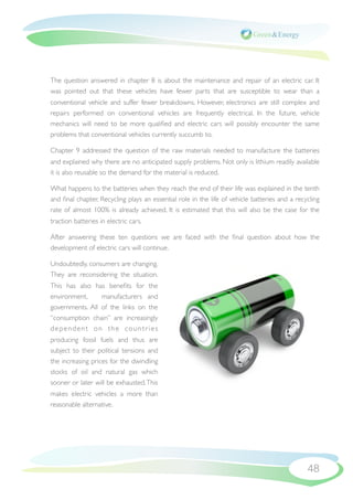 The question answered in chapter 8 is about the maintenance and repair of an electric car. It
was pointed out that these vehicles have fewer parts that are susceptible to wear than a
conventional vehicle and suffer fewer breakdowns. However, electronics are still complex and
repairs performed on conventional vehicles are frequently electrical. In the future, vehicle
mechanics will need to be more qualiﬁed and electric cars will possibly encounter the same
problems that conventional vehicles currently succumb to.

Chapter 9 addressed the question of the raw materials needed to manufacture the batteries
and explained why there are no anticipated supply problems. Not only is lithium readily available
it is also reusable so the demand for the material is reduced.

What happens to the batteries when they reach the end of their life was explained in the tenth
and ﬁnal chapter. Recycling plays an essential role in the life of vehicle batteries and a recycling
rate of almost 100% is already achieved. It is estimated that this will also be the case for the
traction batteries in electric cars.

After answering these ten questions we are faced with the ﬁnal question about how the
development of electric cars will continue.

Undoubtedly, consumers are changing.
They are reconsidering the situation.
This has also has beneﬁts for the
environment,     manufacturers and
governments. All of the links on the
“consumption chain” are increasingly
dependent on the countries
producing fossil fuels and thus are
subject to their political tensions and
the increasing prices for the dwindling
stocks of oil and natural gas which
sooner or later will be exhausted. This
makes electric vehicles a more than
reasonable alternative.




                                                                                               48
 