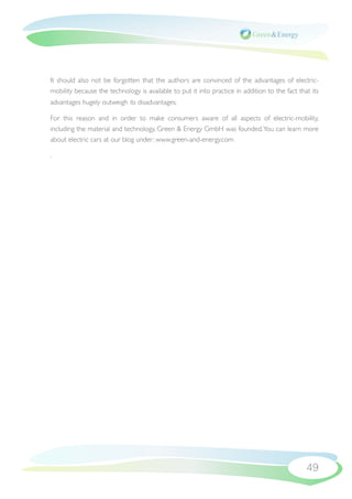 It should also not be forgotten that the authors are convinced of the advantages of electric-
mobility because the technology is available to put it into practice in addition to the fact that its
advantages hugely outweigh its disadvantages.

For this reason and in order to make consumers aware of all aspects of electric-mobility,
including the material and technology, Green & Energy GmbH was founded. You can learn more
about electric cars at our blog under: www.green-and-energy.com

.




                                                                                                49
 
