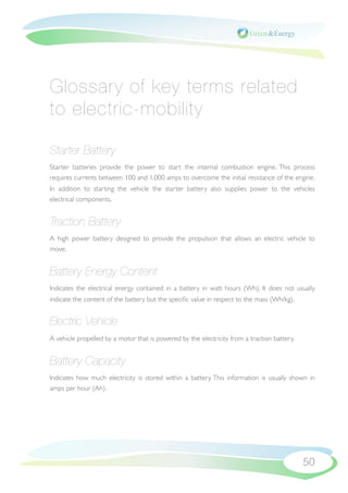 Glossary of key terms related
to electric-mobility

Starter Battery
Starter batteries provide the power to start the internal combustion engine. This process
requires currents between 100 and 1,000 amps to overcome the initial resistance of the engine.
In addition to starting the vehicle the starter battery also supplies power to the vehicles
electrical components.


Traction Battery
A high power battery designed to provide the propulsion that allows an electric vehicle to
move.


Battery Energy Content
Indicates the electrical energy contained in a battery in watt hours (Wh). It does not usually
indicate the content of the battery but the speciﬁc value in respect to the mass (Wh/kg).


Electric Vehicle
A vehicle propelled by a motor that is powered by the electricity from a traction battery.


Battery Capacity
Indicates how much electricity is stored within a battery. This information is usually shown in
amps per hour (Ah).




                                                                                             50
 