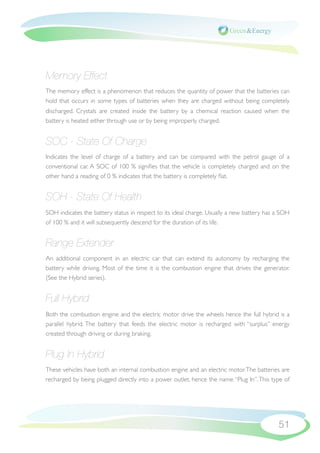 Memory Effect
The memory effect is a phenomenon that reduces the quantity of power that the batteries can
hold that occurs in some types of batteries when they are charged without being completely
discharged. Crystals are created inside the battery by a chemical reaction caused when the
battery is heated either through use or by being improperly charged.


SOC - State Of Charge
Indicates the level of charge of a battery and can be compared with the petrol gauge of a
conventional car. A SOC of 100 % signiﬁes that the vehicle is completely charged and on the
other hand a reading of 0 % indicates that the battery is completely ﬂat.


SOH - State Of Health
SOH indicates the battery status in respect to its ideal charge. Usually a new battery has a SOH
of 100 % and it will subsequently descend for the duration of its life.


Range Extender
An additional component in an electric car that can extend its autonomy by recharging the
battery while driving. Most of the time it is the combustion engine that drives the generator.
(See the Hybrid series).


Full Hybrid
Both the combustion engine and the electric motor drive the wheels hence the full hybrid is a
parallel hybrid. The battery that feeds the electric motor is recharged with “surplus” energy
created through driving or during braking.


Plug In Hybrid
These vehicles have both an internal combustion engine and an electric motor. The batteries are
recharged by being plugged directly into a power outlet, hence the name “Plug In”. This type of




                                                                                           51
 